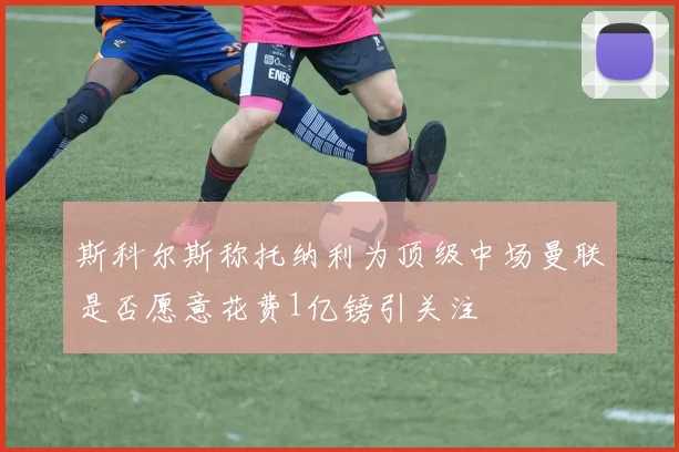 斯科尔斯称托纳利为顶级中场曼联是否愿意花费1亿镑引关注
