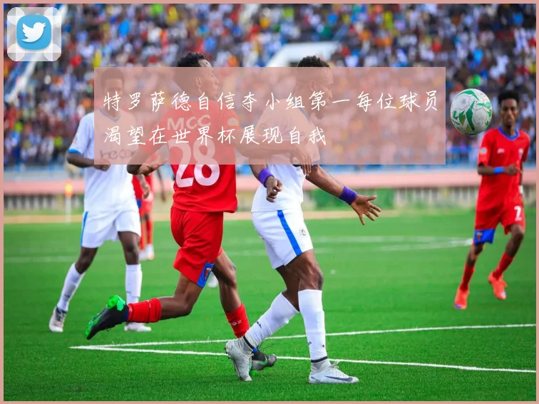 特罗萨德自信夺小组第一每位球员渴望在世界杯展现自我